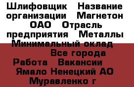 Шлифовщик › Название организации ­ Магнетон, ОАО › Отрасль предприятия ­ Металлы › Минимальный оклад ­ 20 000 - Все города Работа » Вакансии   . Ямало-Ненецкий АО,Муравленко г.